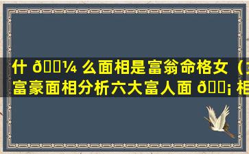 什 🌼 么面相是富翁命格女（女富豪面相分析六大富人面 🐡 相特征）